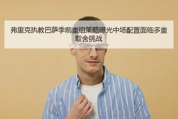 弗里克执教巴萨季前重组策略曝光中场配置面临多重取舍挑战