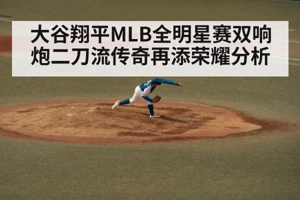大谷翔平MLB全明星赛双响炮二刀流传奇再添荣耀分析