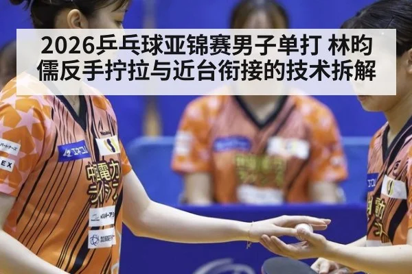 2026乒乓球亚锦赛男子单打 林昀儒反手拧拉与近台衔接的技术拆解
