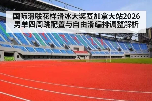 国际滑联花样滑冰大奖赛加拿大站2026男单四周跳配置与自由滑编排调整解析