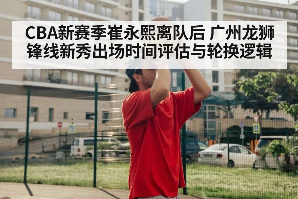 CBA新赛季崔永熙离队后 广州龙狮锋线新秀出场时间评估与轮换逻辑