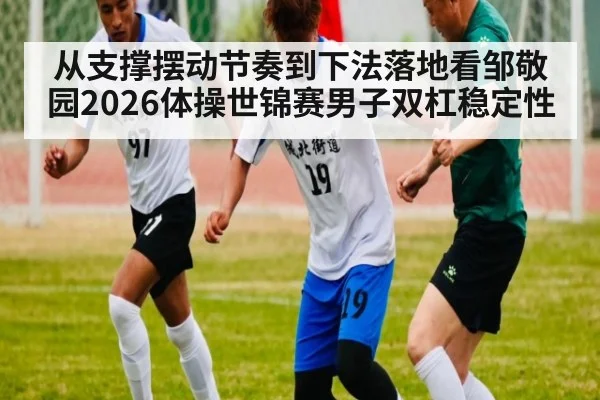 从支撑摆动节奏到下法落地看邹敬园2026体操世锦赛男子双杠稳定性